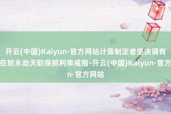 开云(中国)Kaiyun·官方网站计策制定者坚决调有必要在较永劫天职保抓利率戒指-开云(中国)Kaiyun·官方网站