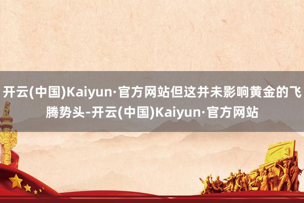 开云(中国)Kaiyun·官方网站但这并未影响黄金的飞腾势头-开云(中国)Kaiyun·官方网站