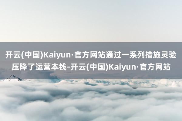 开云(中国)Kaiyun·官方网站通过一系列措施灵验压降了运营本钱-开云(中国)Kaiyun·官方网站