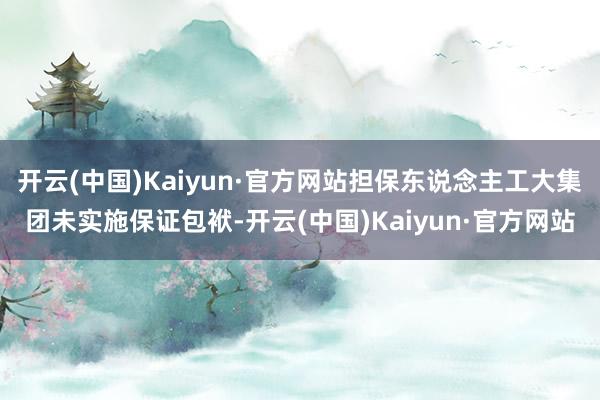 开云(中国)Kaiyun·官方网站担保东说念主工大集团未实施保证包袱-开云(中国)Kaiyun·官方网站