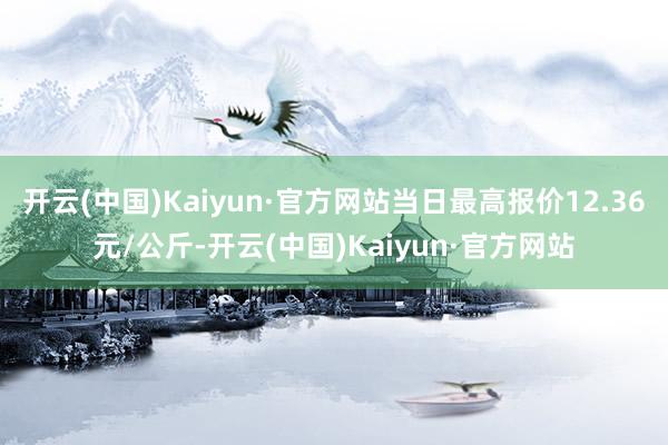 开云(中国)Kaiyun·官方网站当日最高报价12.36元/公斤-开云(中国)Kaiyun·官方网站