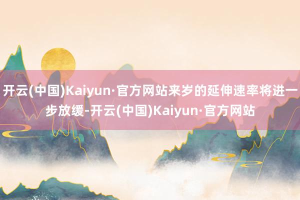 开云(中国)Kaiyun·官方网站来岁的延伸速率将进一步放缓-开云(中国)Kaiyun·官方网站