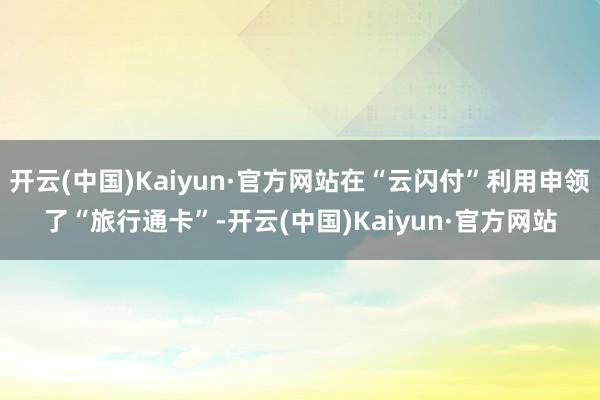 开云(中国)Kaiyun·官方网站在“云闪付”利用申领了“旅行通卡”-开云(中国)Kaiyun·官方网站