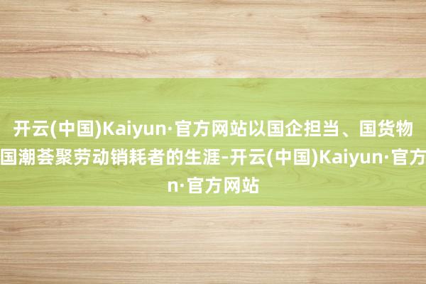 开云(中国)Kaiyun·官方网站以国企担当、国货物性、国潮荟聚劳动销耗者的生涯-开云(中国)Kaiyun·官方网站