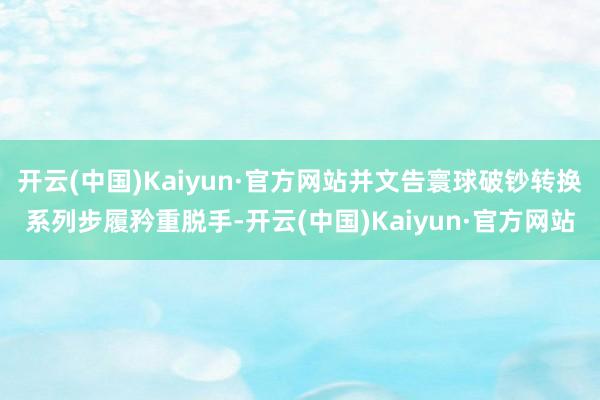 开云(中国)Kaiyun·官方网站并文告寰球破钞转换系列步履矜重脱手-开云(中国)Kaiyun·官方网站