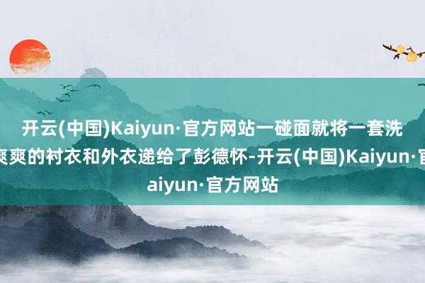 开云(中国)Kaiyun·官方网站一碰面就将一套洗得清清爽爽的衬衣和外衣递给了彭德怀-开云(中国)Kaiyun·官方网站