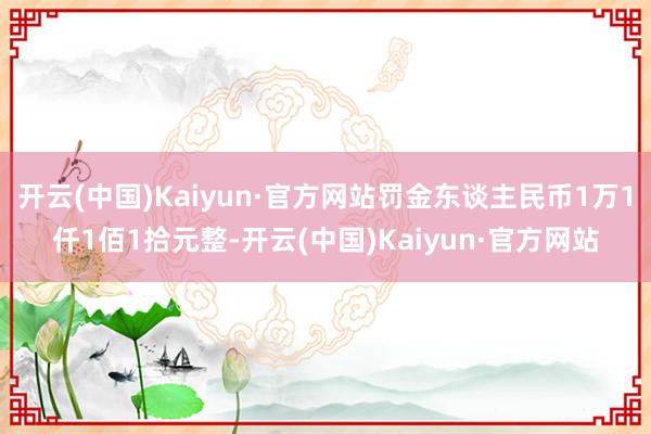 开云(中国)Kaiyun·官方网站罚金东谈主民币1万1仟1佰1拾元整-开云(中国)Kaiyun·官方网站