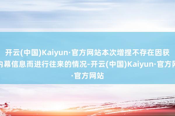 开云(中国)Kaiyun·官方网站本次增捏不存在因获悉内幕信息而进行往来的情况-开云(中国)Kaiyun·官方网站