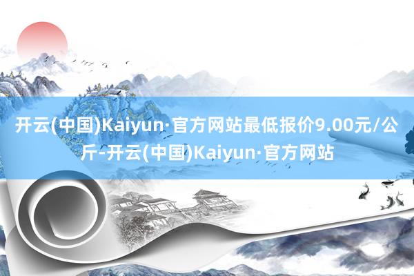 开云(中国)Kaiyun·官方网站最低报价9.00元/公斤-开云(中国)Kaiyun·官方网站