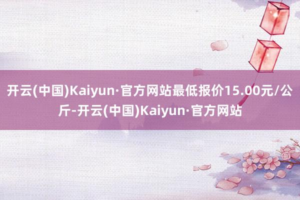 开云(中国)Kaiyun·官方网站最低报价15.00元/公斤-开云(中国)Kaiyun·官方网站