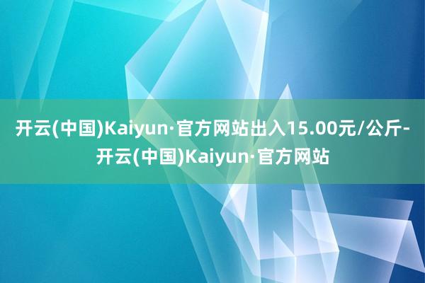 开云(中国)Kaiyun·官方网站出入15.00元/公斤-开云(中国)Kaiyun·官方网站