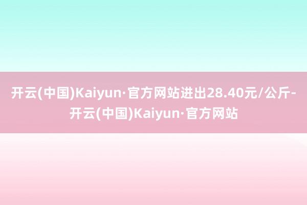 开云(中国)Kaiyun·官方网站进出28.40元/公斤-开云(中国)Kaiyun·官方网站