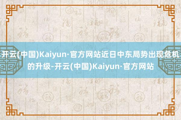 开云(中国)Kaiyun·官方网站近日中东局势出现危机的升级-开云(中国)Kaiyun·官方网站