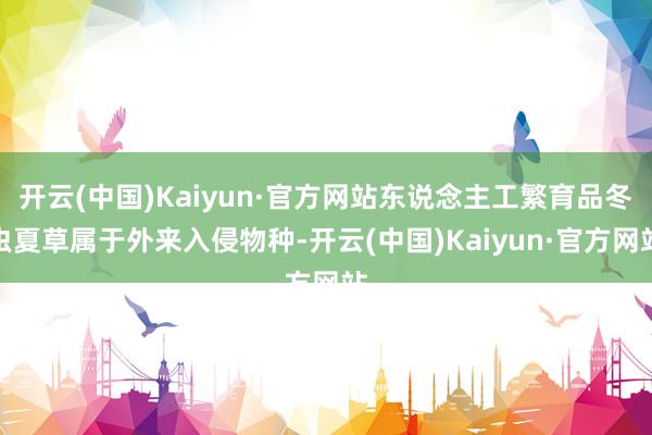 开云(中国)Kaiyun·官方网站东说念主工繁育品冬虫夏草属于外来入侵物种-开云(中国)Kaiyun·官方网站