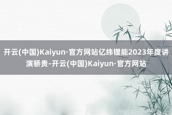 开云(中国)Kaiyun·官方网站亿纬锂能2023年度讲演骄贵-开云(中国)Kaiyun·官方网站