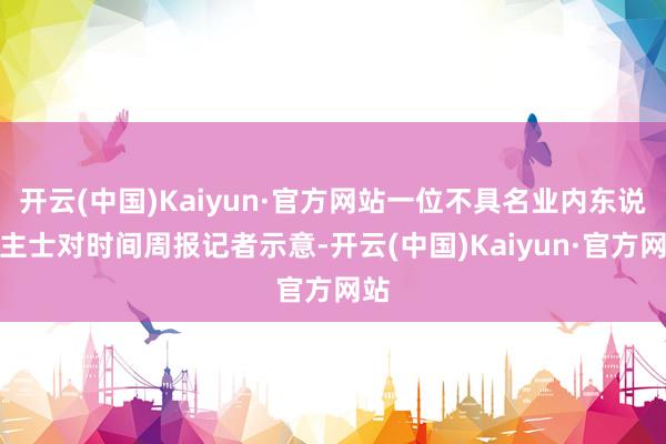 开云(中国)Kaiyun·官方网站一位不具名业内东说念主士对时间周报记者示意-开云(中国)Kaiyun·官方网站