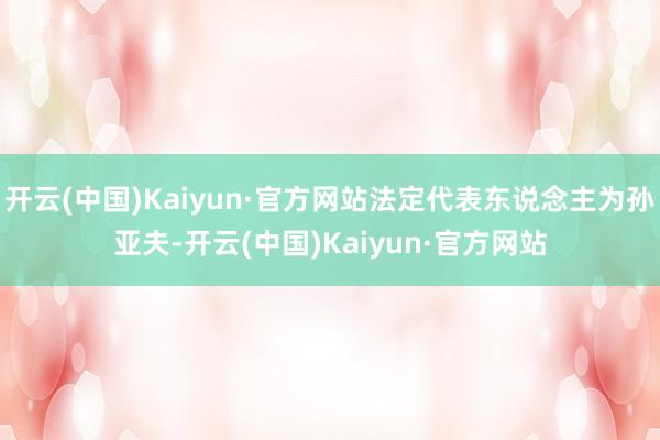 开云(中国)Kaiyun·官方网站法定代表东说念主为孙亚夫-开云(中国)Kaiyun·官方网站