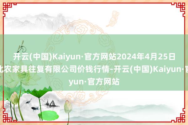 开云(中国)Kaiyun·官方网站2024年4月25日南充川北农家具往复有限公司价钱行情-开云(中国)Kaiyun·官方网站