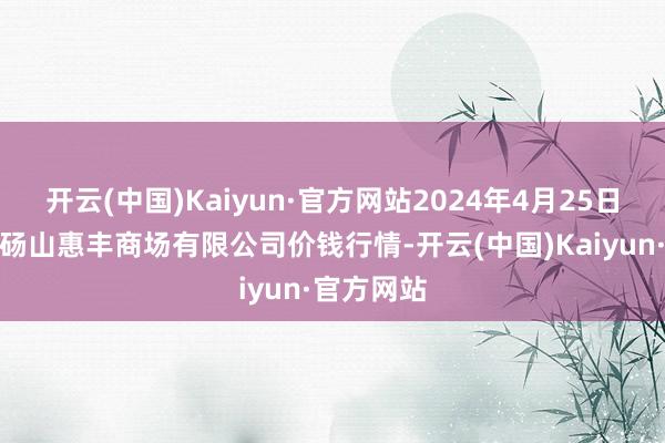 开云(中国)Kaiyun·官方网站2024年4月25日北海果业砀山惠丰商场有限公司价钱行情-开云(中国)Kaiyun·官方网站