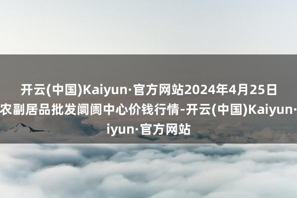 开云(中国)Kaiyun·官方网站2024年4月25日北京水屯农副居品批发阛阓中心价钱行情-开云(中国)Kaiyun·官方网站