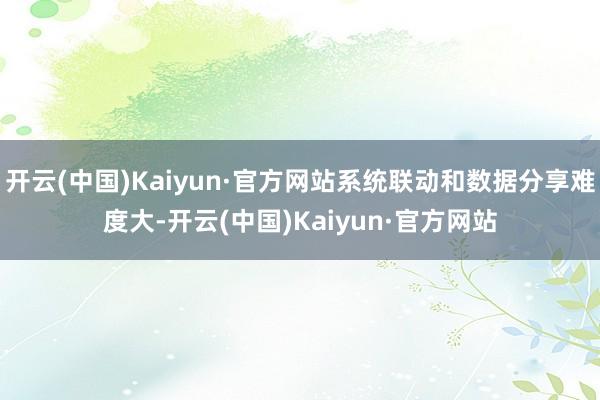 开云(中国)Kaiyun·官方网站系统联动和数据分享难度大-开云(中国)Kaiyun·官方网站