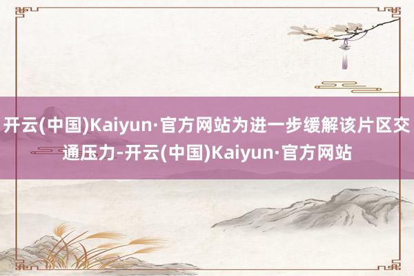 开云(中国)Kaiyun·官方网站为进一步缓解该片区交通压力-开云(中国)Kaiyun·官方网站