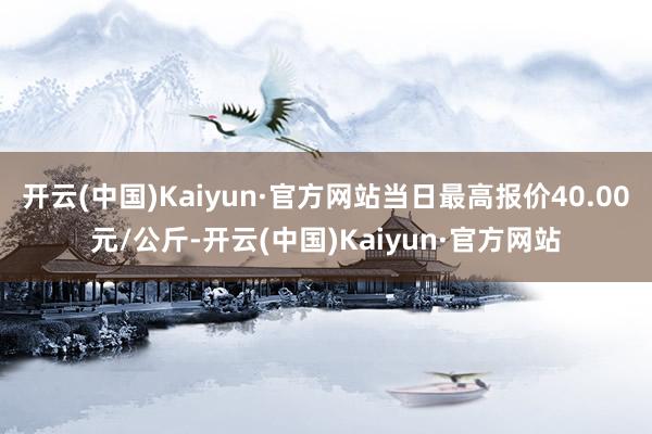 开云(中国)Kaiyun·官方网站当日最高报价40.00元/公斤-开云(中国)Kaiyun·官方网站