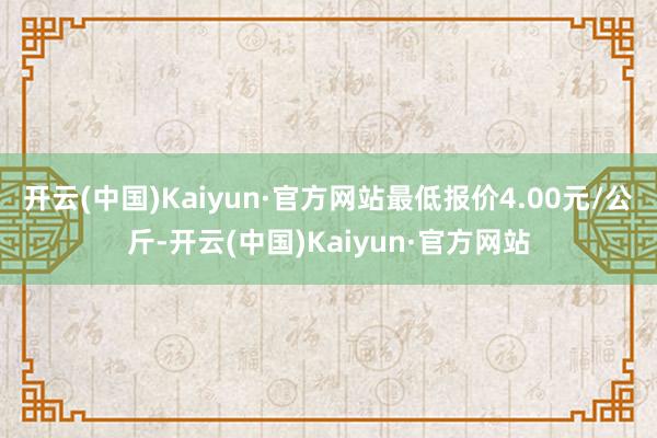 开云(中国)Kaiyun·官方网站最低报价4.00元/公斤-开云(中国)Kaiyun·官方网站