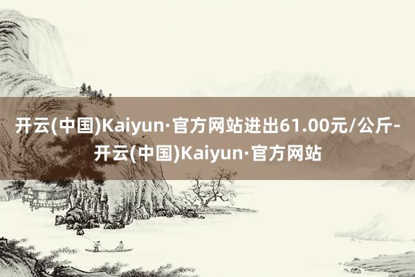 开云(中国)Kaiyun·官方网站进出61.00元/公斤-开云(中国)Kaiyun·官方网站