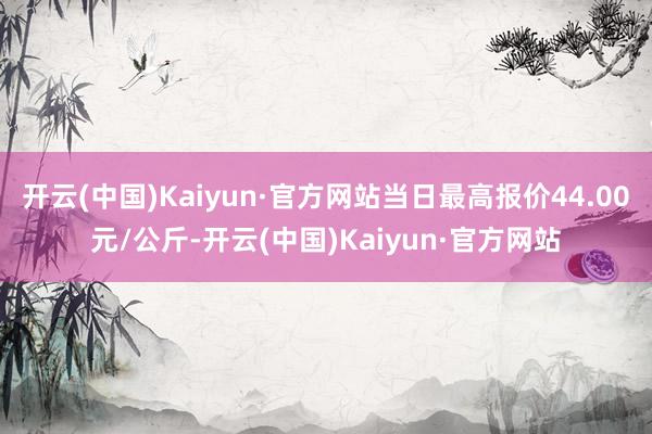 开云(中国)Kaiyun·官方网站当日最高报价44.00元/公斤-开云(中国)Kaiyun·官方网站