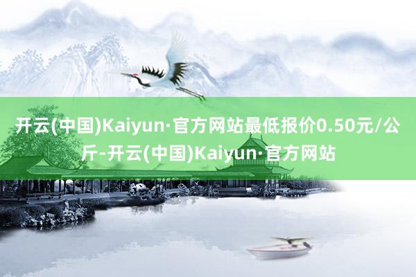 开云(中国)Kaiyun·官方网站最低报价0.50元/公斤-开云(中国)Kaiyun·官方网站