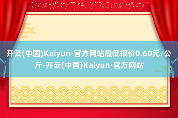 开云(中国)Kaiyun·官方网站最低报价0.60元/公斤-开云(中国)Kaiyun·官方网站