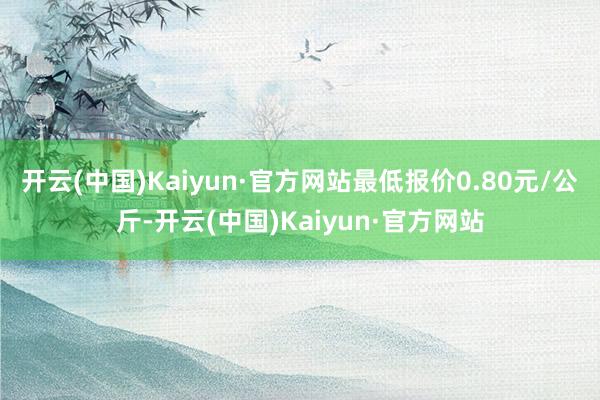 开云(中国)Kaiyun·官方网站最低报价0.80元/公斤-开云(中国)Kaiyun·官方网站