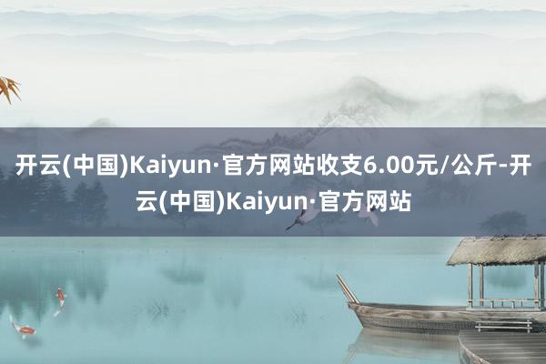 开云(中国)Kaiyun·官方网站收支6.00元/公斤-开云(中国)Kaiyun·官方网站