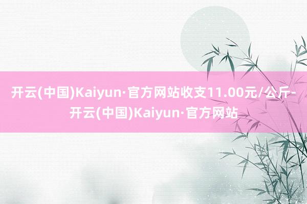 开云(中国)Kaiyun·官方网站收支11.00元/公斤-开云(中国)Kaiyun·官方网站