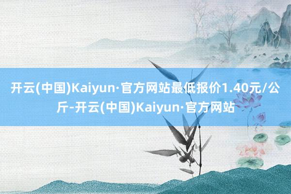 开云(中国)Kaiyun·官方网站最低报价1.40元/公斤-开云(中国)Kaiyun·官方网站