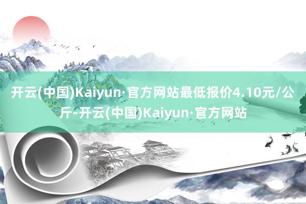 开云(中国)Kaiyun·官方网站最低报价4.10元/公斤-开云(中国)Kaiyun·官方网站