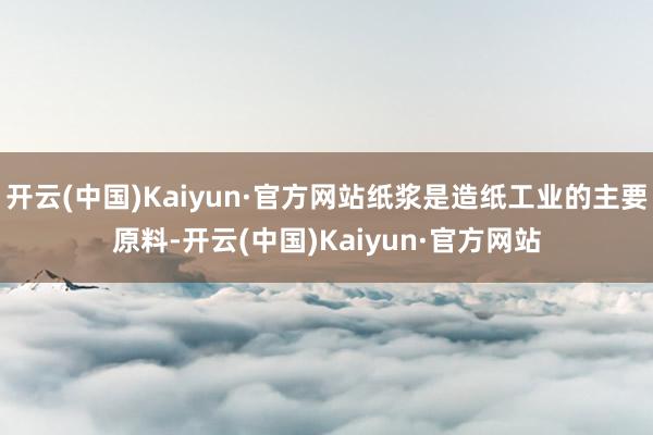 开云(中国)Kaiyun·官方网站纸浆是造纸工业的主要原料-开云(中国)Kaiyun·官方网站