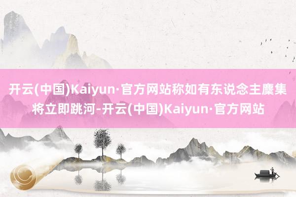 开云(中国)Kaiyun·官方网站称如有东说念主麇集将立即跳河-开云(中国)Kaiyun·官方网站