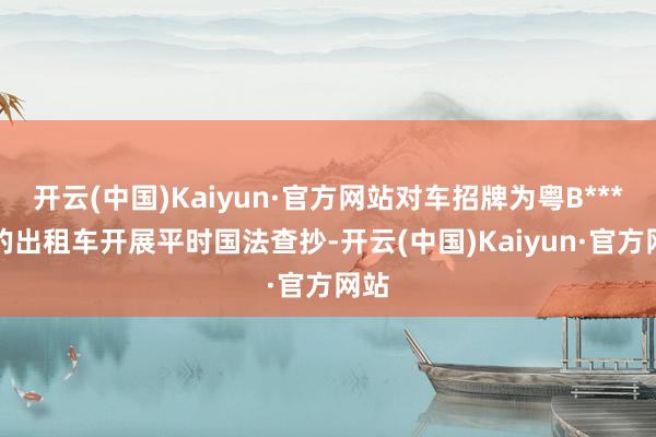 开云(中国)Kaiyun·官方网站对车招牌为粤B****7的出租车开展平时国法查抄-开云(中国)Kaiyun·官方网站