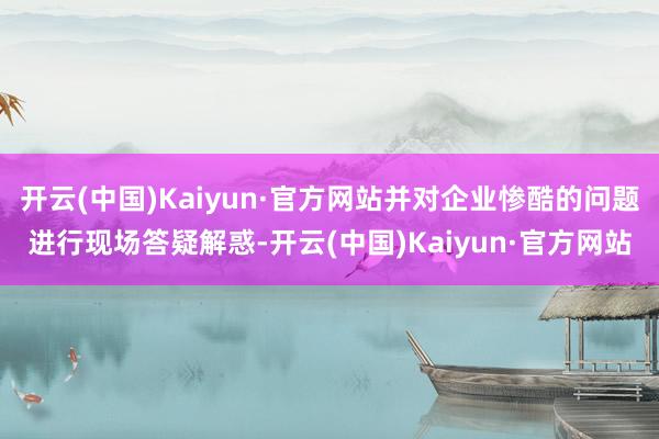 开云(中国)Kaiyun·官方网站并对企业惨酷的问题进行现场答疑解惑-开云(中国)Kaiyun·官方网站