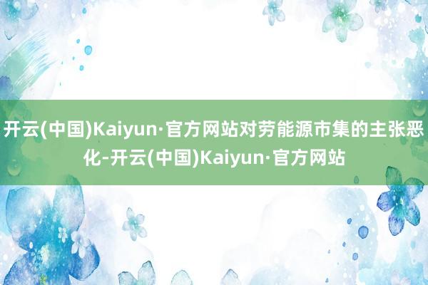 开云(中国)Kaiyun·官方网站对劳能源市集的主张恶化-开云(中国)Kaiyun·官方网站