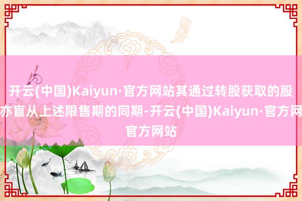 开云(中国)Kaiyun·官方网站其通过转股获取的股份亦盲从上述限售期的同期-开云(中国)Kaiyun·官方网站