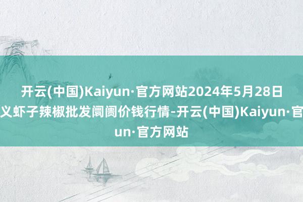 开云(中国)Kaiyun·官方网站2024年5月28日贵州遵义虾子辣椒批发阛阓价钱行情-开云(中国)Kaiyun·官方网站