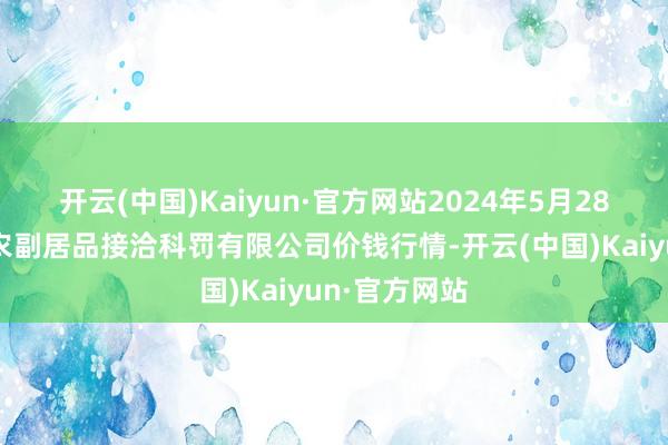 开云(中国)Kaiyun·官方网站2024年5月28日西藏领峰农副居品接洽科罚有限公司价钱行情-开云(中国)Kaiyun·官方网站