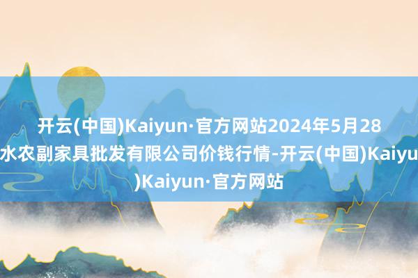 开云(中国)Kaiyun·官方网站2024年5月28日绵阳市高水农副家具批发有限公司价钱行情-开云(中国)Kaiyun·官方网站