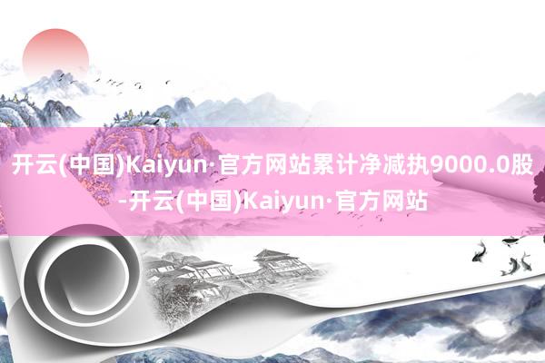 开云(中国)Kaiyun·官方网站累计净减执9000.0股-开云(中国)Kaiyun·官方网站