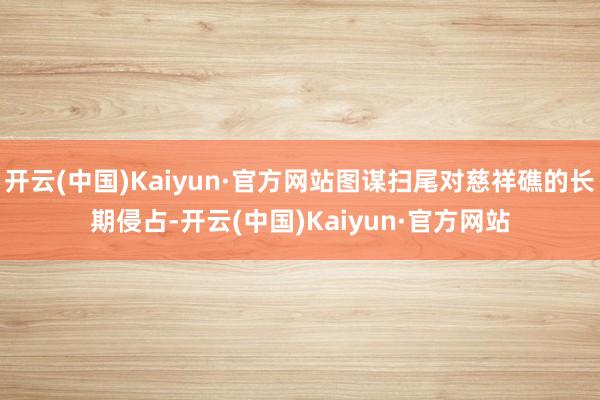 开云(中国)Kaiyun·官方网站图谋扫尾对慈祥礁的长期侵占-开云(中国)Kaiyun·官方网站