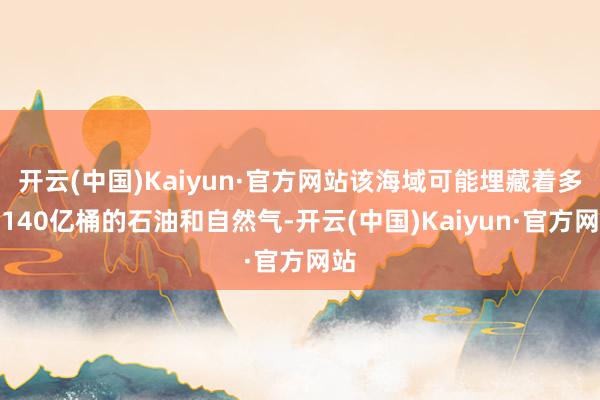 开云(中国)Kaiyun·官方网站该海域可能埋藏着多达140亿桶的石油和自然气-开云(中国)Kaiyun·官方网站