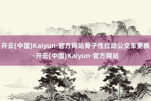 开云(中国)Kaiyun·官方网站骨子性拉动公交车更换-开云(中国)Kaiyun·官方网站